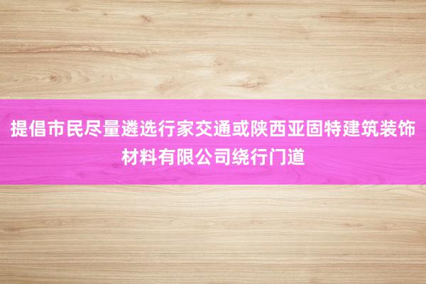 提倡市民尽量遴选行家交通或陕西亚固特建筑装饰材料有限公司绕行门道
