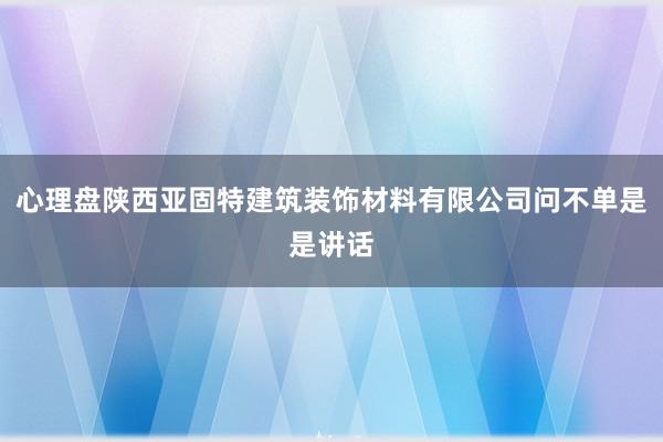 心理盘陕西亚固特建筑装饰材料有限公司问不单是是讲话